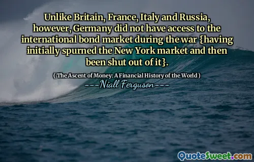 Unlike Britain, France, Italy and Russia, however, Germany did not have access to the international bond market during the war {having initially spurned the New York market and then been shut out of it}.