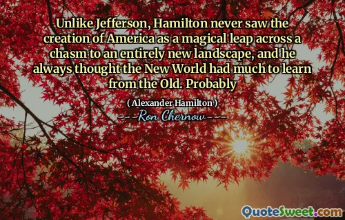 Unlike Jefferson, Hamilton never saw the creation of America as a magical leap across a chasm to an entirely new landscape, and he always thought the New World had much to learn from the Old. Probably