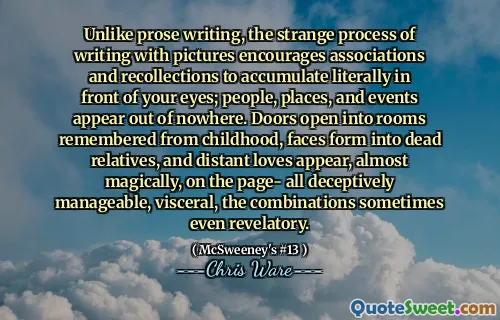 Unlike prose writing, the strange process of writing with pictures encourages associations and recollections to accumulate literally in front of your eyes; people, places, and events appear out of nowhere. Doors open into rooms remembered from childhood, faces form into dead relatives, and distant loves appear, almost magically, on the page- all deceptively manageable, visceral, the combinations sometimes even revelatory.
