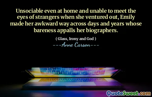 Unsociable even at home and unable to meet the eyes of strangers when she ventured out, Emily made her awkward way across days and years whose bareness appalls her biographers.