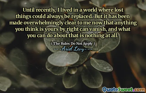 Until recently, I lived in a world where lost things could always be replaced. But it has been made overwhelmingly clear to me now that anything you think is yours by right can vanish, and what you can do about that is nothing at all.