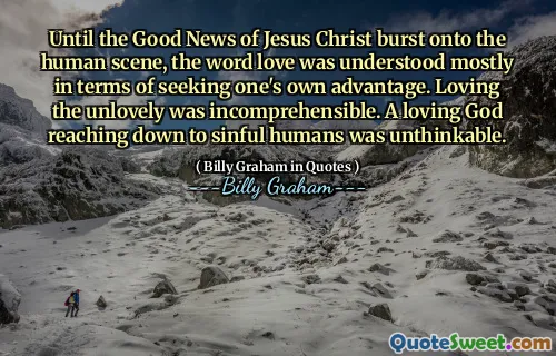 Until the Good News of Jesus Christ burst onto the human scene, the word love was understood mostly in terms of seeking one's own advantage. Loving the unlovely was incomprehensible. A loving God reaching down to sinful humans was unthinkable.