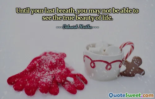 Until your last breath, you may not be able to see the true beauty of life.