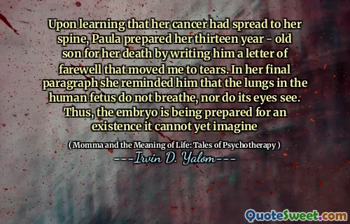 Upon learning that her cancer had spread to her spine, Paula prepared her thirteen year - old son for her death by writing him a letter of farewell that moved me to tears. In her final paragraph she reminded him that the lungs in the human fetus do not breathe, nor do its eyes see. Thus, the embryo is being prepared for an existence it cannot yet imagine