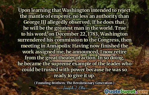 Upon learning that Washington intended to reject the mantle of emperor, no less an authority than George III allegedly observed, If he does that, he will be the greatest man in the world. True to his word, on December 22, 1783, Washington surrendered his commission to the Congress, then meeting in Annapolis: Having now finished the work assigned me, he announced, I now retire from the great theater of action. In so doing, he became the supreme example of the leader who could be trusted with power because he was so ready to give it up.