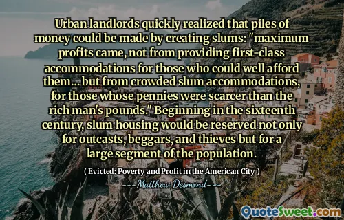 Urban landlords quickly realized that piles of money could be made by creating slums: "maximum profits came, not from providing first-class accommodations for those who could well afford them… but from crowded slum accommodations, for those whose pennies were scarcer than the rich man's pounds." Beginning in the sixteenth century, slum housing would be reserved not only for outcasts, beggars, and thieves but for a large segment of the population.