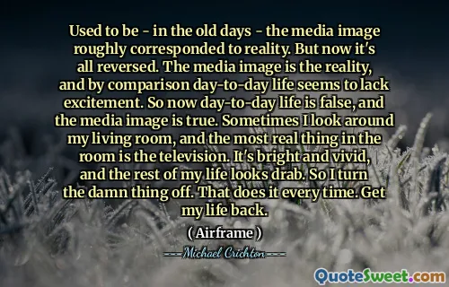 Used to be - in the old days - the media image roughly corresponded to reality. But now it's all reversed. The media image is the reality, and by comparison day-to-day life seems to lack excitement. So now day-to-day life is false, and the media image is true. Sometimes I look around my living room, and the most real thing in the room is the television. It's bright and vivid, and the rest of my life looks drab. So I turn the damn thing off. That does it every time. Get my life back.