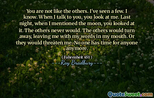 You are not like the others. I've seen a few. I know. When I talk to you, you look at me. Last night, when I mentioned the moon, you looked at it. The others never would. The others would turn away, leaving me with my words in my mouth. Or they would threaten me. No one has time for anyone anymore.