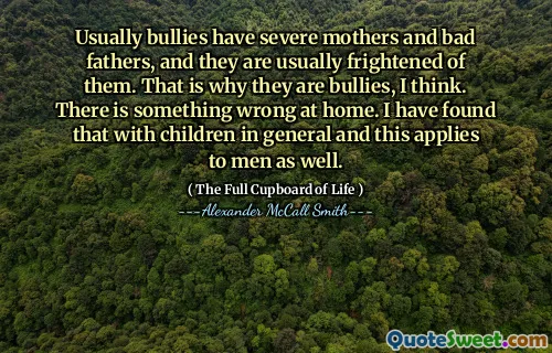 Usually bullies have severe mothers and bad fathers, and they are usually frightened of them. That is why they are bullies, I think. There is something wrong at home. I have found that with children in general and this applies to men as well.