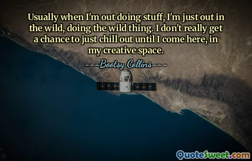 Usually when I'm out doing stuff, I'm just out in the wild, doing the wild thing. I don't really get a chance to just chill out until I come here, in my creative space.