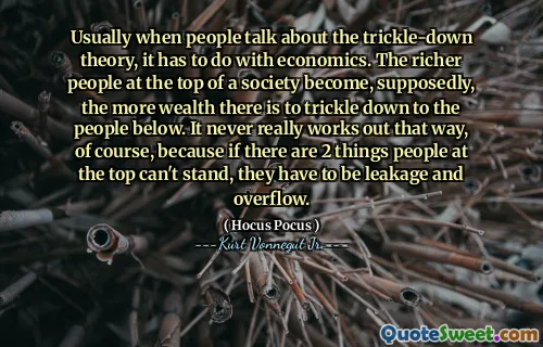 Usually when people talk about the trickle-down theory, it has to do with economics. The richer people at the top of a society become, supposedly, the more wealth there is to trickle down to the people below. It never really works out that way, of course, because if there are 2 things people at the top can't stand, they have to be leakage and overflow.