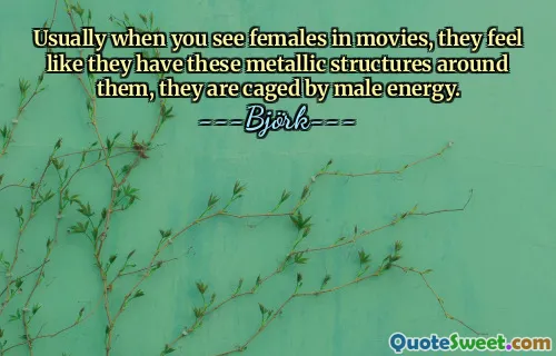 Usually when you see females in movies, they feel like they have these metallic structures around them, they are caged by male energy.
