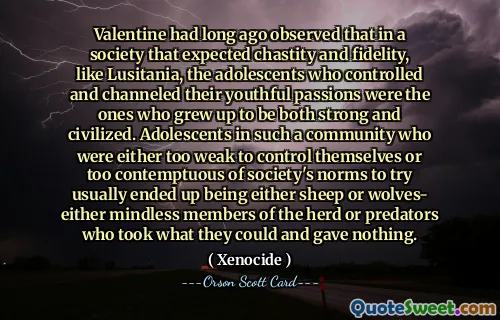 Valentine dawno temu zauważył, że w społeczeństwie, które oczekiwało czystości i wierności, takim jak Lusitania, nastolatki, które kontrolowały i ukierunkowywały swoje młodzieńcze namiętności, wyrastały na silne i cywilizowane. Młodzież w takiej społeczności, która była albo zbyt słaba, by się kontrolować, albo zbyt pogardliwa dla norm społecznych, by próbować, zwykle kończyła jako owce lub wilki – albo bezmyślni członkowie stada, albo drapieżnicy, którzy wzięli, co mogli, nie dając nic.