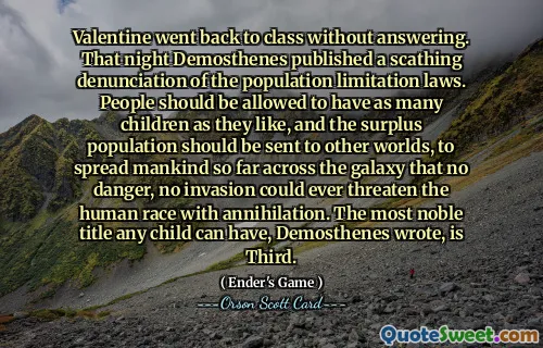Valentine went back to class without answering. That night Demosthenes published a scathing denunciation of the population limitation laws. People should be allowed to have as many children as they like, and the surplus population should be sent to other worlds, to spread mankind so far across the galaxy that no danger, no invasion could ever threaten the human race with annihilation. The most noble title any child can have, Demosthenes wrote, is Third.