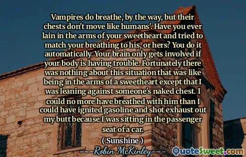 Vampires do breathe, by the way, but their chests don't move like humans'. Have you ever lain in the arms of your sweetheart and tried to match your breathing to his, or hers? You do it automatically. Your brain only gets involved if your body is having trouble. Fortunately there was nothing about this situation that was like being in the arms of a sweetheart except that I was leaning against someone's naked chest. I could no more have breathed with him than I could have ignited gasoline and shot exhaust out my butt because I was sitting in the passenger seat of a car.