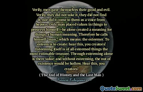 Verily, men gave themselves their good and evil. Verily, they did not take it, they did not find it, nor did it come to them as a voice from heaven. Only man placed values in things to preserve himself—he alone created a meaning for things, a human meaning. Therefore he calls himself "man," which means: the esteemer. To esteem is to create: hear this, you creators! Esteeming itself is of all esteemed things the most estimable treasure. Through esteeming alone is there value: and without esteeming, the nut of existence would be hollow. Hear this, you creators!