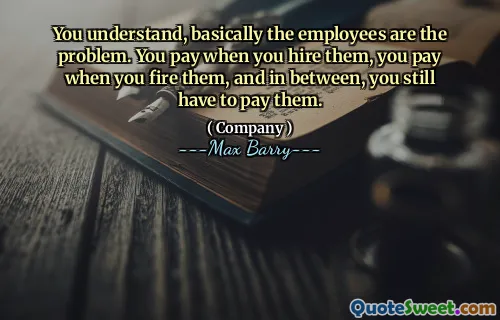 You understand, basically the employees are the problem. You pay when you hire them, you pay when you fire them, and in between, you still have to pay them.