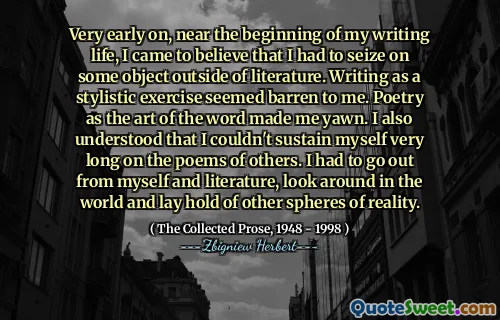 Very early on, near the beginning of my writing life, I came to believe that I had to seize on some object outside of literature. Writing as a stylistic exercise seemed barren to me. Poetry as the art of the word made me yawn. I also understood that I couldn't sustain myself very long on the poems of others. I had to go out from myself and literature, look around in the world and lay hold of other spheres of reality.