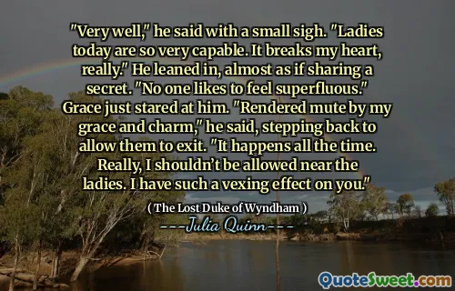 "Very well," he said with a small sigh. "Ladies today are so very capable. It breaks my heart, really." He leaned in, almost as if sharing a secret. "No one likes to feel superfluous." Grace just stared at him. "Rendered mute by my grace and charm," he said, stepping back to allow them to exit. "It happens all the time. Really, I shouldn’t be allowed near the ladies. I have such a vexing effect on you."