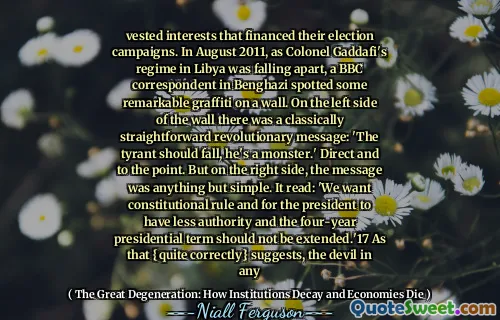 vested interests that financed their election campaigns. In August 2011, as Colonel Gaddafi's regime in Libya was falling apart, a BBC correspondent in Benghazi spotted some remarkable graffiti on a wall. On the left side of the wall there was a classically straightforward revolutionary message: 'The tyrant should fall, he's a monster.' Direct and to the point. But on the right side, the message was anything but simple. It read: 'We want constitutional rule and for the president to have less authority and the four-year presidential term should not be extended.'17 As that {quite correctly} suggests, the devil in any