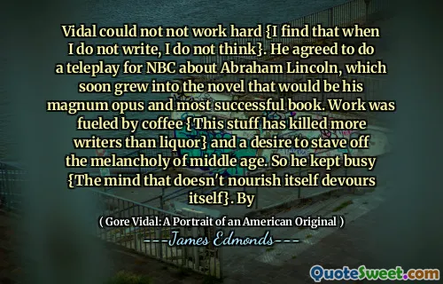 Vidal could not not work hard {I find that when I do not write, I do not think}. He agreed to do a teleplay for NBC about Abraham Lincoln, which soon grew into the novel that would be his magnum opus and most successful book. Work was fueled by coffee {This stuff has killed more writers than liquor} and a desire to stave off the melancholy of middle age. So he kept busy {The mind that doesn't nourish itself devours itself}. By