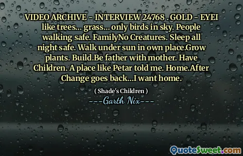 VIDEO ARCHIVE - INTERVIEW 24768 . GOLD - EYEI like trees… grass… only birds in sky. People walking safe. FamilyNo Creatures. Sleep all night safe. Walk under sun in own place.Grow plants. Build.Be father with mother. Have Children. A place like Petar told me. Home.After Change goes back…I want home.