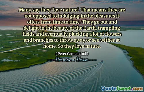 Many say they 'love nature'. That means they are not opposed to indulging in the pleasures it offers from time to time. They go out and delight in the beauty of the Earth, trampling fields and eventually plucking a lot of flowers and branches to throw away or see wither at home. So they love nature.