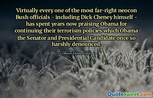 Virtually every one of the most far-right neocon Bush officials - including Dick Cheney himself - has spent years now praising Obama for continuing their terrorism policies which Obama the Senator and Presidential Candidate once so harshly denounced.