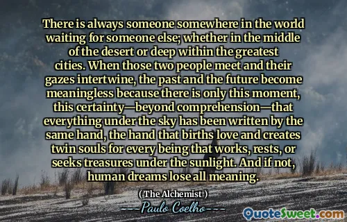 There is always someone somewhere in the world waiting for someone else; whether in the middle of the desert or deep within the greatest cities. When those two people meet and their gazes intertwine, the past and the future become meaningless because there is only this moment, this certainty—beyond comprehension—that everything under the sky has been written by the same hand, the hand that births love and creates twin souls for every being that works, rests, or seeks treasures under the sunlight. And if not, human dreams lose all meaning.