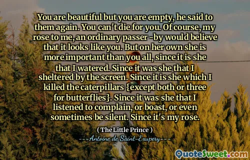 You are beautiful but you are empty, he said to them again. You can't die for you. Of course, my rose to me, an ordinary passer -by would believe that it looks like you. But on her own she is more important than you all, since it is she that I watered. Since it was she that I sheltered by the screen. Since it is she which I killed the caterpillars {except both or three for butterflies}. Since it was she that I listened to complain, or boast, or even sometimes be silent. Since it's my rose.