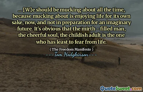... {W}e should be mucking about all the time, because mucking about is enjoying life for its own sake, now, and not in preparation for an imaginary future. It's obvious that the mirth - filled man, the cheerful soul, the childish adult is the one who has least to fear from life.