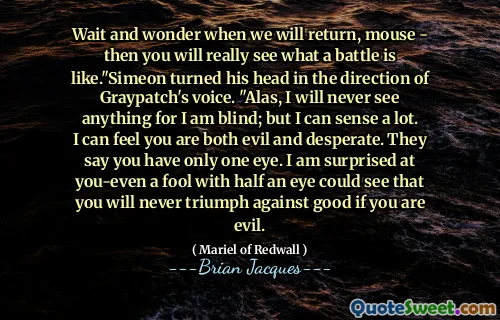Wait and wonder when we will return, mouse - then you will really see what a battle is like."Simeon turned his head in the direction of Graypatch's voice. "Alas, I will never see anything for I am blind; but I can sense a lot. I can feel you are both evil and desperate. They say you have only one eye. I am surprised at you-even a fool with half an eye could see that you will never triumph against good if you are evil.