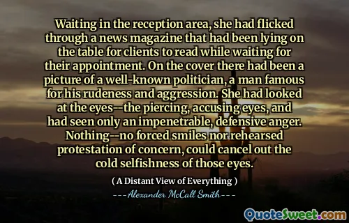 Waiting in the reception area, she had flicked through a news magazine that had been lying on the table for clients to read while waiting for their appointment. On the cover there had been a picture of a well-known politician, a man famous for his rudeness and aggression. She had looked at the eyes--the piercing, accusing eyes, and had seen only an impenetrable, defensive anger. Nothing--no forced smiles nor rehearsed protestation of concern, could cancel out the cold selfishness of those eyes.