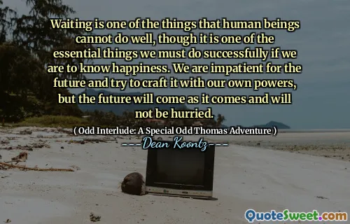 Waiting is one of the things that human beings cannot do well, though it is one of the essential things we must do successfully if we are to know happiness. We are impatient for the future and try to craft it with our own powers, but the future will come as it comes and will not be hurried.