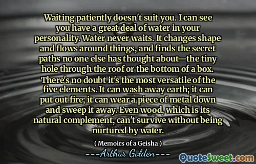 Waiting patiently doesn't suit you. I can see you have a great deal of water in your personality. Water never waits. It changes shape and flows around things, and finds the secret paths no one else has thought about—the tiny hole through the roof or the bottom of a box. There's no doubt it's the most versatile of the five elements. It can wash away earth; it can put out fire; it can wear a piece of metal down and sweep it away. Even wood, which is its natural complement, can't survive without being nurtured by water.