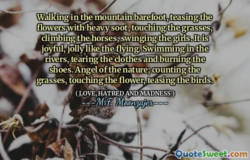 Walking in the mountain barefoot, teasing the flowers with heavy soot, touching the grasses, climbing the horses, swinging the girls. It is joyful, jolly like the flying. Swimming in the rivers, tearing the clothes and burning the shoes. Angel of the nature; counting the grasses, touching the flower, teasing the birds.