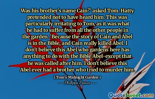Was his brother's name Cain?' asked Tom. Hatty pretended not to have heard him. This was particularly irritating to Tom, as it was what he had to suffer from all the other people in the garden. 'Because the story of Cain and Abel is in the Bible, and Cain really killed Abel. I don't believe this Abel who gardens here has anything to do with the Bible Abel-except that he was called after him. I don't believe this Abel ever had a brother who tried to murder him.