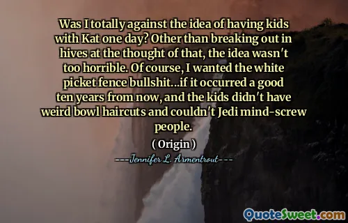 Was I totally against the idea of having kids with Kat one day? Other than breaking out in hives at the thought of that, the idea wasn't too horrible. Of course, I wanted the white picket fence bullshit...if it occurred a good ten years from now, and the kids didn't have weird bowl haircuts and couldn't Jedi mind-screw people.