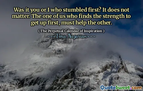 Was it you or I who stumbled first? It does not matter. The one of us who finds the strength to get up first, must help the other.
