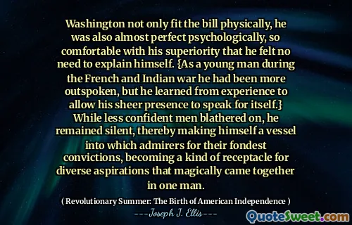 Washington not only fit the bill physically, he was also almost perfect psychologically, so comfortable with his superiority that he felt no need to explain himself. {As a young man during the French and Indian war he had been more outspoken, but he learned from experience to allow his sheer presence to speak for itself.} While less confident men blathered on, he remained silent, thereby making himself a vessel into which admirers for their fondest convictions, becoming a kind of receptacle for diverse aspirations that magically came together in one man.
