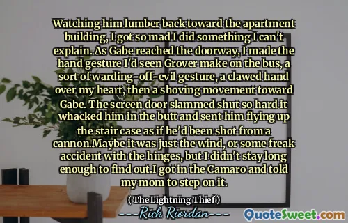 Watching him lumber back toward the apartment building, I got so mad I did something I can't explain. As Gabe reached the doorway, I made the hand gesture I'd seen Grover make on the bus, a sort of warding-off-evil gesture, a clawed hand over my heart, then a shoving movement toward Gabe. The screen door slammed shut so hard it whacked him in the butt and sent him flying up the stair case as if he'd been shot from a cannon.Maybe it was just the wind, or some freak accident with the hinges, but I didn't stay long enough to find out.I got in the Camaro and told my mom to step on it.