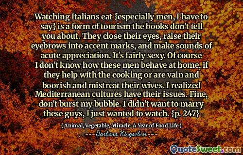 Watching Italians eat {especially men, I have to say} is a form of tourism the books don't tell you about. They close their eyes, raise their eyebrows into accent marks, and make sounds of acute appreciation. It's fairly sexy. Of course I don't know how these men behave at home, if they help with the cooking or are vain and boorish and mistreat their wives. I realized Mediterranean cultures have their issues. Fine, don't burst my bubble. I didn't want to marry these guys, I just wanted to watch. {p. 247}