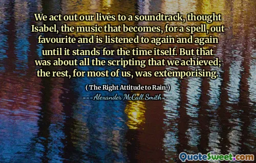 We act out our lives to a soundtrack, thought Isabel, the music that becomes, for a spell, out favourite and is listened to again and again until it stands for the time itself. But that was about all the scripting that we achieved; the rest, for most of us, was extemporising.