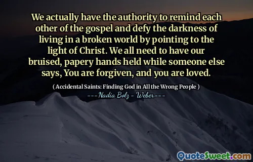 We actually have the authority to remind each other of the gospel and defy the darkness of living in a broken world by pointing to the light of Christ. We all need to have our bruised, papery hands held while someone else says, You are forgiven, and you are loved.