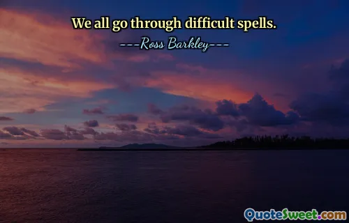 We all go through difficult spells.