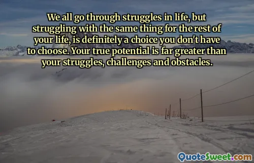 We all go through struggles in life, but struggling with the same thing for the rest of your life, is definitely a choice you don't have to choose. Your true potential is far greater than your struggles, challenges and obstacles.