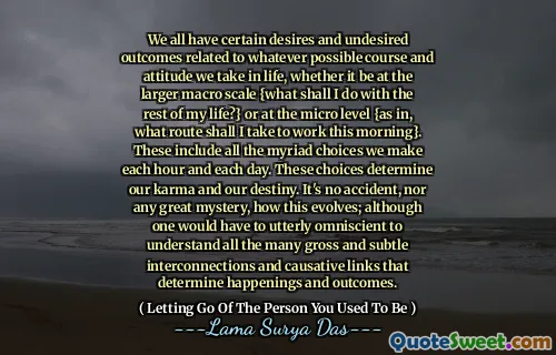 We all have certain desires and undesired outcomes related to whatever possible course and attitude we take in life, whether it be at the larger macro scale {what shall I do with the rest of my life?} or at the micro level {as in, what route shall I take to work this morning}. These include all the myriad choices we make each hour and each day. These choices determine our karma and our destiny. It's no accident, nor any great mystery, how this evolves; although one would have to utterly omniscient to understand all the many gross and subtle interconnections and causative links that determine happenings and outcomes.