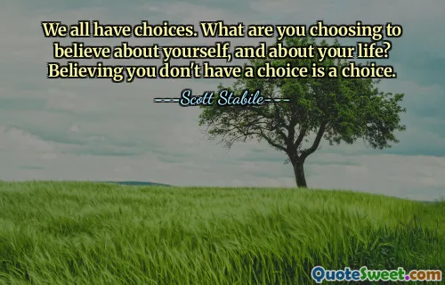 We all have choices. What are you choosing to believe about yourself, and about your life? Believing you don't have a choice is a choice.