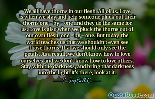 We all have thorns in our flesh. All of us. Love is when we stay and help someone pluck out their thorns one - by - one and they do the same for us. Love is also when we pluck the thorns out of our own flesh, one - by - one. But today, the world teaches us that we shouldn't even see those thorns, that we should only see the petals. As a result, we don't know how to love ourselves and we don't know how to love others. Stay with the darkness, and bring that darkness into the light. It's there, look at it.
