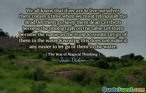 We all know that if we are to live ourselves there comes a time when we must relinquish the dead, let them go, keep them dead.Let them become the photograph on the table.Let them become the name on the trust accounts.Let go of them in the water.Knowing this does not make it any easier to let go of them in the water.